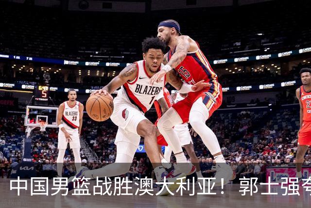 中国男篮战胜澳大利亚！郭士强夸赞一人，不是胡金秋也不是廖三宁
